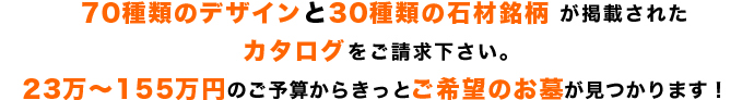 70種類のお墓デザインと30種類の石材銘柄が掲載されたカタログをご請求下さい。ご予算からきっとご希望のお墓が見つかります!